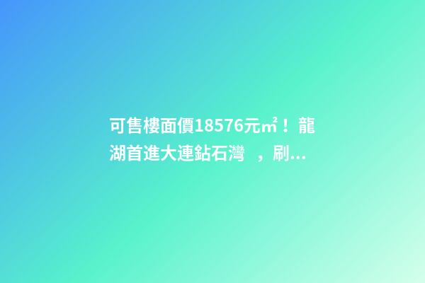 可售樓面價18576元/㎡！龍湖首進大連鉆石灣，刷新板塊歷史！